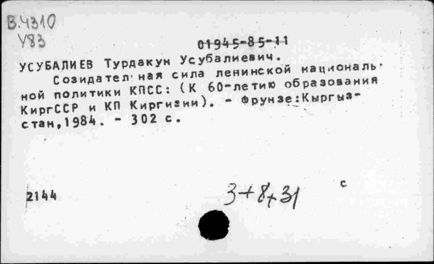 ﻿в.чмо
УЗЬ
01 94 5-8 5-11
УСУБАЛИЕВ Турдакун Усубалиевич.
Созидателная сила ленинской национальной политики КПСС: (К бО“летию образования КиргССР и КП Киргизии). - ®рун Зе:Кыргыз-стам,1984. - 302 с.
КиргССР и
2144
I
